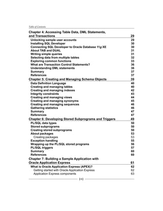 Table of Contents
[ ii ]
Chapter 4: Accessing Table Data, DML Statements,
and Transactions	 29
Unlocking sample user accounts	 29
Installing SQL Developer	 30
Connecting SQL Developer to Oracle Database 11g XE	 30
About TAB and DUAL	 31
Writing simple queries	 31
Selecting data from multiple tables	 32
Exploring common functions	 33
What are Transaction Control Statements?	 36
Understanding DML statements	 36
Summary	 37
References	 37
Chapter 5: Creating and Managing Schema Objects 	 39
Data Definition Language	 40
Creating and managing tables	 40
Creating and managing indexes	 42
Integrity constraints	 43
Creating and managing views	 44
Creating and managing synonyms	 45
Creating and managing sequences	 46
Gathering statistics	 46
Summary	 47
References	 47
Chapter 6: Developing Stored Subprograms and Triggers	 49
PL/SQL data types	 50
Stored subprograms	 50
Creating stored subprograms	 50
About packages	 53
Creating packages	 53
Exception handling	 55
Wrapping up the PL/SQL stored programs	 56
PL/SQL triggers	 57
Summary	 60
References	 60
Chapter 7: Building a Sample Application with
Oracle Application Express	 61
What is Oracle Application Express (APEX)?	 62
Getting started with Oracle Application Express	 62
Application Express components	 63
 