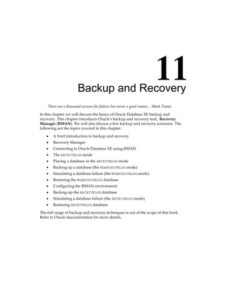 Backup and Recovery
There are a thousand excuses for failure but never a good reason. - Mark Twain
In this chapter we will discuss the basics of Oracle Database XE backup and
recovery. This chapter introduces Oracle's backup and recovery tool, Recovery
Manager (RMAN). We will also discuss a few backup and recovery scenarios. The
following are the topics covered in this chapter:
•	 A brief introduction to backup and recovery
•	 Recovery Manager
•	 Connecting to Oracle Database XE using RMAN
•	 The ARCHIVELOG mode
•	 Placing a database in the ARCHIVELOG mode
•	 Backing up a database (the NOARCHIVELOG mode)
•	 Simulating a database failure (the NOARCHIVELOG mode)
•	 Restoring the NOARCHIVELOG database
•	 Configuring the RMAN environment
•	 Backing up the ARCHIVELOG database
•	 Simulating a database failure (the ARCHIVELOG mode)
•	 Restoring ARCHIVELOG database
The full range of backup and recovery techniques is out of the scope of this book.
Refer to Oracle documentation for more details.
 