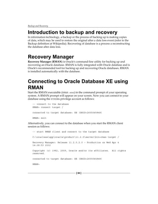 Backup and Recovery
[ 98 ]
Introduction to backup and recovery
In information technology, a backup or the process of backing up is making copies
of data, which may be used to restore the original after a data loss event (refer to the
Backup definition at Wikipedia). Recovering of database is a process a reconstructing
the database after data loss.
Recovery Manager
Recovery Manager (RMAN) is Oracle's command-line utility for backing up and
recovering an Oracle database. RMAN is fully integrated with Oracle database and is
Oracle's recommended tool for backing up and recovering Oracle databases. RMAN
is installed automatically with the database.
Connecting to Oracle Database XE using
RMAN
Start the RMAN executable (RMAN.exe) in the command prompt of your operating
system. A RMAN prompt will appear on your screen. Now you can connect to your
database using the SYSDBA privilege account as follows:
-- connect to the database
RMAN> connect target /
connected to target database: XE (DBID=2655045848)
RMAN> exit
Alternatively, you can connect to the database when you start the RMAN client
session as follows:
-- start RMAN client and connect to the target database
C:oraclexeapporacleproduct11.2.0serverbin>rman target /
Recovery Manager: Release 11.2.0.2.0 - Production on Wed Apr 4
14:38:53 2012
Copyright (c) 1982, 2009, Oracle and/or its affiliates. All rights
reserved.
connected to target database: XE (DBID=2655045848)
RMAN>
 
