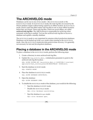 Chapter 11
[ 99 ]
The ARCHIVELOG mode
Databases can be run in one of two modes—the ARCHIVELOG mode or the
NOARCHIVELOG mode. In NOARCHVIELOG mode, the redo log files are reused by the
Oracle database engine without being copied to an offline location. In ARCHIVELOG
mode, Oracle copies the filled online redo log files to one or more offline locations
before they are reused. These redo log files, which are saved offline, are called
archived redo log files. The ARCH process is responsible for archiving when
automatic archiving is enabled. You use the archived redo log files to recover a
database and update a standby database.
The ARCHIVELOG mode is very important for mission-critical production databases.
Databases can be backed up in the open mode when running in the ARCHIVELOG
mode. Also, the ARCHIVELOG mode provides point-in-time recovery. It is generally
not necessary for test and development databases.
Placing a database in the ARCHIVELOG mode
To place a database in the ARCHIVELOG mode, perform the following steps:
1.	 Create a directory to store archived redo log files.
2.	 Update the log_archive_dest_1 initialization parameter to point to the
archived redo log file location:
SQL> ALTER SYSTEM SET log_archive_dest_1='LOCATION=C:oraclexe
apporaclefast_recovery_areaXEARCHIVELOG' SCOPE=both;
3.	 Start the database in MOUNT mode:
SQL> STARTUP MOUNT
4.	 Place the database in ARCHIVELOG mode:
SQL> ALTER DATABASE ARCHIVELOG;
5.	 Open the database:
SQL> ALTER DATABASE OPEN;
6.	 To disable the ARCHIVELOG mode of the database, you would do the following:
°
° Start the database in MOUNT mode.
°
° Disable the ARCHIVELOG mode:
SQL> alter database noarchivelog;
°
° Start the database in open mode:
SQL> alter database open;
 