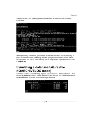Chapter 11
[ 101 ]
Now let us check our backup pieces within RMAN, as shown in the following
screenshot:
In the preceding screenshot, you can see that all the database files that belong to
our database have been backed up. RMAN groups one or more datafiles into a
backup piece, and one or more backup pieces are grouped together and are called
a backup set.
Simulating a database failure (the
NOARCHIVELOG mode)
Now that we have a valid backup in place, let us simulate a database failure. Let us
use the hr_test table created earlier in this book for our test. We have five records in
the hr_test table, as shown in the following screenshot:
 