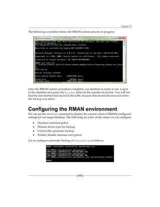 Chapter 11
[ 103 ]
The following screenshot shows the RMAN restore process in progress:
Once the RMAN restore procedure completes, our database is ready to use. Log in
to the database and query the hr_test table for the number of records. You will not
find the last inserted test record in the table, because this record did not exist when
the backup was taken.
Configuring the RMAN environment
We can use the SHOW ALL command to display the current values of RMAN-configured
settings for our target database. The following are a few of the values we can configure:
•	 Database retention policy
•	 Default device type for backup
•	 Control file automatic backup
•	 Enable/disable database encryption
Let us configure automatic backup of controlfile as follows:
 