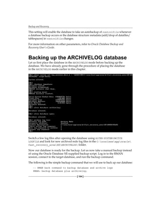 Backup and Recovery
[ 104 ]
This setting will enable the database to take an autobackup of controlfile whenever
a database backup occurs or the database structure metadata (add/drop of datafiles/
tablespaces) in controlfile changes.
For more information on other parameters, refer to Oracle Database Backup and
Recovery User's Guide.
Backing up the ARCHIVELOG database
Let us first place the database in the ARCHIVELOG mode before backing up the
database. We have already gone through the procedure of placing the database
in the ARCHIVELOG mode earlier in this chapter.
Switch a few log files after opening the database using ALTER SYSTEM SWITCH
LOGFILE and look for new archived redo log files in the C:oraclexeapporacle
fast_recovery_areaXEARCHIVELOG folder.
Now our database is ready for the backup. Let us now take a manual backup instead
of using the Oracle Database XE-supplied backup script. Log in to the RMAN
session, connect to the target database, and run the backup command.
The following is the simple backup command that we will use to back up our database:
-- RMAN back command to backup database and archive logs
RMAN> backup database plus archivelog;
 