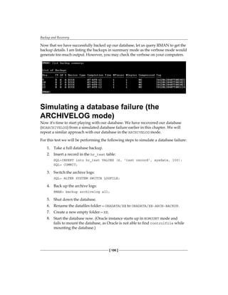 Backup and Recovery
[ 106 ]
Now that we have successfully backed up our database, let us query RMAN to get the
backup details. I am listing the backups in summary mode as the verbose mode would
generate too much output. However, you may check the verbose on your computers.
Simulating a database failure (the
ARCHIVELOG mode)
Now it's time to start playing with our database. We have recovered our database
(NOARCHIVELOG) from a simulated database failure earlier in this chapter. We will
repeat a similar approach with our database in the ARCHIVELOG mode.
For this test we will be performing the following steps to simulate a database failure:
1.	 Take a full database backup.
2.	 Insert a record in the hr_test table:
SQL>INSERT into hr_test VALUES (6, 'test record', sysdate, 100);
SQL> COMMIT;
3.	 Switch the archive logs:
SQL> ALTER SYSTEM SWITCH LOGFILE;
4.	 Back up the archive logs:
RMAN> backup archivelog all;
5.	 Shut down the database.
6.	 Rename the datafiles folder—ORADATA/XE to ORADATA/XE-ARCH-BACKUP.
7.	 Create a new empty folder—XE.
8.	 Start the database now. (Oracle instance starts up in NOMOUNT mode and
fails to mount the database, as Oracle is not able to find controlfile while
mounting the database.)
 