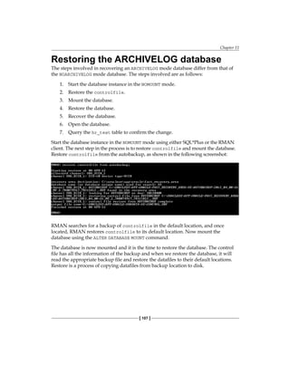 Chapter 11
[ 107 ]
Restoring the ARCHIVELOG database
The steps involved in recovering an ARCHIVELOG mode database differ from that of
the NOARCHIVELOG mode database. The steps involved are as follows:
1.	 Start the database instance in the NOMOUNT mode.
2.	 Restore the controlfile.
3.	 Mount the database.
4.	 Restore the database.
5.	 Recover the database.
6.	 Open the database.
7.	 Query the hr_test table to confirm the change.
Start the database instance in the NOMOUNT mode using either SQL*Plus or the RMAN
client. The next step in the process is to restore controlfile and mount the database.
Restore controlfile from the autobackup, as shown in the following screenshot:
RMAN searches for a backup of controlfile in the default location, and once
located, RMAN restores controlfile to its default location. Now mount the
database using the ALTER DATABASE MOUNT command.
The database is now mounted and it is the time to restore the database. The control
file has all the information of the backup and when we restore the database, it will
read the appropriate backup file and restore the datafiles to their default locations.
Restore is a process of copying datafiles from backup location to disk.
 