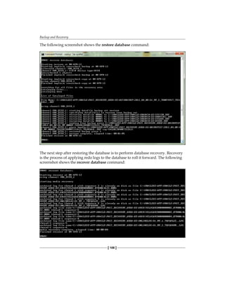 Backup and Recovery
[ 108 ]
The following screenshot shows the restore database command:
The next step after restoring the database is to perform database recovery. Recovery
is the process of applying redo logs to the database to roll it forward. The following
screenshot shows the recover database command:
 