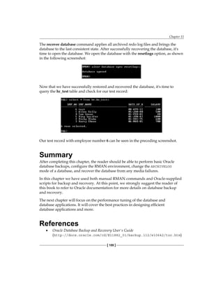 Chapter 11
[ 109 ]
The recover database command applies all archived redo log files and brings the
database to the last consistent state. After successfully recovering the database, it's
time to open the database. We open the database with the resetlogs option, as shown
in the following screenshot:
Now that we have successfully restored and recovered the database, it's time to
query the hr_test table and check for our test record:
Our test record with employee number 6 can be seen in the preceding screenshot.
Summary
After completing this chapter, the reader should be able to perform basic Oracle
database backups, configure the RMAN environment, change the ARCHIVELOG
mode of a database, and recover the database from any media failures.
In this chapter we have used both manual RMAN commands and Oracle-supplied
scripts for backup and recovery. At this point, we strongly suggest the reader of
this book to refer to Oracle documentation for more details on database backup
and recovery.
The next chapter will focus on the performance tuning of the database and
database applications. It will cover the best practices in designing efficient
database applications and more.
References
•	 Oracle Database Backup and Recovery User's Guide
(http://docs.oracle.com/cd/E11882_01/backup.112/e10642/toc.htm)
 
