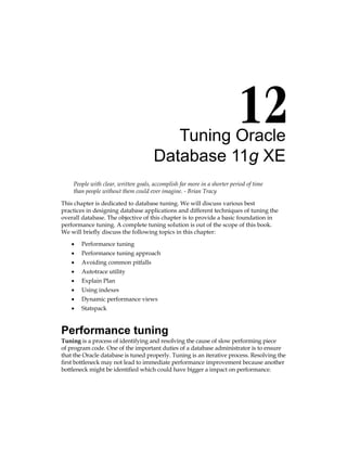 Tuning Oracle
Database 11g XE
People with clear, written goals, accomplish far more in a shorter period of time
than people without them could ever imagine. - Brian Tracy
This chapter is dedicated to database tuning. We will discuss various best
practices in designing database applications and different techniques of tuning the
overall database. The objective of this chapter is to provide a basic foundation in
performance tuning. A complete tuning solution is out of the scope of this book.
We will briefly discuss the following topics in this chapter:
•	 Performance tuning
•	 Performance tuning approach
•	 Avoiding common pitfalls
•	 Autotrace utility
•	 Explain Plan
•	 Using indexes
•	 Dynamic performance views
•	 Statspack
Performance tuning
Tuning is a process of identifying and resolving the cause of slow performing piece
of program code. One of the important duties of a database administrator is to ensure
that the Oracle database is tuned properly. Tuning is an iterative process. Resolving the
first bottleneck may not lead to immediate performance improvement because another
bottleneck might be identified which could have bigger a impact on performance.
 