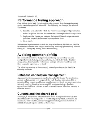 Tuning Oracle Database 11g XE
[ 112 ]
Performance tuning approach
Cary Millsap, in his book Optimizing Oracle Performance, describes a performance
tuning methodology called "Method R". The following are the steps that Method
R proposes:
1.	 Select the user actions for which the business needs improved performance.
2.	 Collect diagnostic data that will identify the cause of performance degradation.
3.	 Implement the change and measure the impact. If there is no performance
gain then suspend performance improvement activity.
4.	 Go to step 1.
Performance improvement activity is not only related to the database but could be
related to any of these areas—application tuning, operating system tuning, network
tuning, I/O tuning, SQL tuning, and database tuning.
Avoiding common pitfalls
It is commonly considered that performance tuning is a secondary task or a
post-production task, but performance tuning should start with the database
design phase. Unfortunately, performance tuning is often not considered until
there is actually a problem to be fixed.
The following are a few of the commonly misconfigured areas that should be
carefully addressed.
Database connection management
A poor connection management may lead to scalability issues. The applications
connect and disconnect very frequently for each database interaction. This is
considered bad because establishing a database connection is a resource-expensive
task as it involves allocating resources at OS level, negotiating a database
connection with Oracle Listener, as well as connecting and allocating memory to
database session.
Cursors and the shared pool
Reusing SQL statements is a key to efficient cursor management. Bind variables
should be used whenever possible to avoid hard parsing of SQL statements. To
understand bind variables, consider an application that generates hundreds of
SELECT statements against a table, as shown next:
 