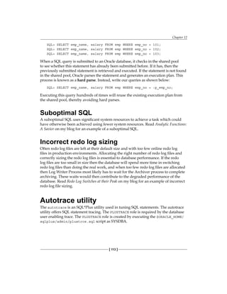 Chapter 12
[ 113 ]
SQL> SELECT emp_name, salary FROM emp WHERE emp_no = 101;
SQL> SELECT emp_name, salary FROM emp WHERE emp_no = 102;
SQL> SELECT emp_name, salary FROM emp WHERE emp_no = 103;
When a SQL query is submitted to an Oracle database, it checks in the shared pool
to see whether this statement has already been submitted before. If it has, then the
previously submitted statement is retrieved and executed. If the statement is not found
in the shared pool, Oracle parses the statement and generates an execution plan. This
process is known as a hard parse. Instead, write our queries as shown below:
SQL> SELECT emp_name, salary FROM emp WHERE emp_no = :p_emp_no;
Executing this query hundreds of times will reuse the existing execution plan from
the shared pool, thereby avoiding hard parses.
Suboptimal SQL
A suboptimal SQL uses significant system resources to achieve a task which could
have otherwise been achieved using fewer system resources. Read Analytic Functions:
A Savior on my blog for an example of a suboptimal SQL.
Incorrect redo log sizing
Often redo log files are left at their default size and with too few online redo log
files in production environments. Allocating the right number of redo log files and
correctly sizing the redo log files is essential to database performance. If the redo
log files are too small in size then the database will spend more time in switching
redo log files than doing the real work, and when too few redo log files are allocated
then Log Writer Process most likely has to wait for the Archiver process to complete
archiving. These waits would then contribute to the degraded performance of the
database. Read Redo Log Switches at their Peak on my blog for an example of incorrect
redo log file sizing.
Autotrace utility
The autotrace is an SQL*Plus utility used in tuning SQL statements. The autotrace
utility offers SQL statement tracing. The PLUSTRACE role is required by the database
user enabling trace. The PLUSTRACE role is created by executing the $ORACLE_HOME/
sqlplus/admin/plustrce.sql script as SYSDBA.
 