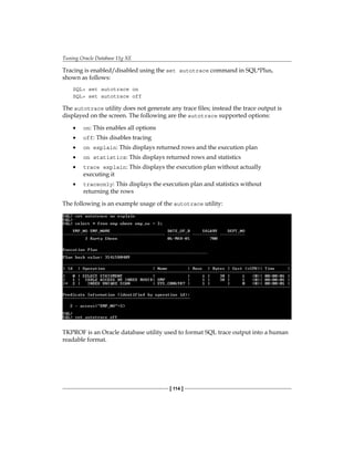 Tuning Oracle Database 11g XE
[ 114 ]
Tracing is enabled/disabled using the set autotrace command in SQL*Plus,
shown as follows:
SQL> set autotrace on
SQL> set autotrace off
The autotrace utility does not generate any trace files; instead the trace output is
displayed on the screen. The following are the autotrace supported options:
•	 on: This enables all options
•	 off: This disables tracing
•	 on explain: This displays returned rows and the execution plan
•	 on statistics: This displays returned rows and statistics
•	 trace explain: This displays the execution plan without actually
executing it
•	 traceonly: This displays the execution plan and statistics without
returning the rows
The following is an example usage of the autotrace utility:
TKPROF is an Oracle database utility used to format SQL trace output into a human
readable format.
 