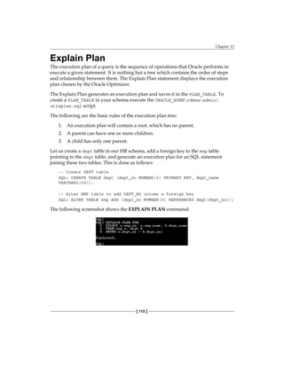 Chapter 12
[ 115 ]
Explain Plan
The execution plan of a query is the sequence of operations that Oracle performs to
execute a given statement. It is nothing but a tree which contains the order of steps
and relationship between them. The Explain Plan statement displays the execution
plan chosen by the Oracle Optimizer.
The Explain Plan generates an execution plan and saves it in the PLAN_TABLE. To
create a PLAN_TABLE in your schema execute the ORACLE_HOMErdbmsadmin
utlxplan.sql script.
The following are the basic rules of the execution plan tree:
1.	 An execution plan will contain a root, which has no parent.
2.	 A parent can have one or more children.
3.	 A child has only one parent.
Let us create a dept table in our HR schema, add a foreign key to the emp table
pointing to the dept table, and generate an execution plan for an SQL statement
joining these two tables. This is done as follows:
-- Create DEPT table
SQL> CREATE TABLE dept (dept_no NUMBER(3) PRIMARY KEY, dept_name
VARCHAR2(30));
-- Alter EMP table to add DEPT_NO column & foreign key
SQL> ALTER TABLE emp ADD (dept_no NUMBER(3) REFERENCES dept(dept_no));
The following screenshot shows the EXPLAIN PLAN command:
 