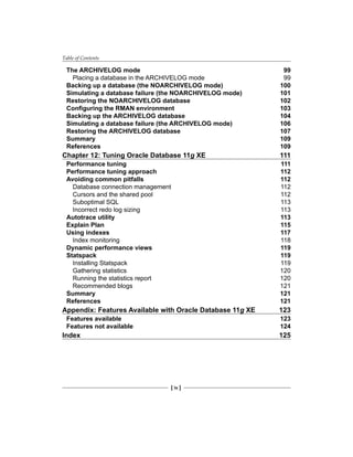 Table of Contents
[ iv ]
The ARCHIVELOG mode	 99
Placing a database in the ARCHIVELOG mode	 99
Backing up a database (the NOARCHIVELOG mode)	 100
Simulating a database failure (the NOARCHIVELOG mode)	 101
Restoring the NOARCHIVELOG database	 102
Configuring the RMAN environment	 103
Backing up the ARCHIVELOG database	 104
Simulating a database failure (the ARCHIVELOG mode)	 106
Restoring the ARCHIVELOG database	 107
Summary	 109
References	 109
Chapter 12: Tuning Oracle Database 11g XE	 111
Performance tuning	 111
Performance tuning approach	 112
Avoiding common pitfalls	 112
Database connection management	 112
Cursors and the shared pool	 112
Suboptimal SQL	 113
Incorrect redo log sizing	 113
Autotrace utility	 113
Explain Plan	 115
Using indexes	 117
Index monitoring	 118
Dynamic performance views 	 119
Statspack	 119
Installing Statspack	 119
Gathering statistics	 120
Running the statistics report	 120
Recommended blogs	 121
Summary	 121
References	 121
Appendix: Features Available with Oracle Database 11g XE	 123
Features available	 123
Features not available	 124
Index	 125
 