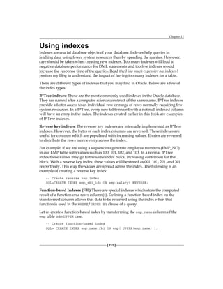 Chapter 12
[ 117 ]
Using indexes
Indexes are crucial database objects of your database. Indexes help queries in
fetching data using fewer system resources thereby speeding the queries. However,
care should be taken when creating new indexes. Too many indexes will lead to
negative database performance for DML statements and too few indexes would
increase the response time of the queries. Read the How much expensive are indexes?
post on my blog to understand the impact of having too many indexes for a table.
There are different types of indexes that you may find in Oracle. Below are a few of
the index types.
B*Tree indexes: These are the most commonly used indexes in the Oracle database.
They are named after a computer science construct of the same name. B*Tree indexes
provide a faster access to an individual row or range of rows normally requiring few
system resources. In a B*Tree, every new table record with a not null indexed column
will have an entry in the index. The indexes created earlier in this book are examples
of B*Tree indexes.
Reverse key indexes: The reverse key indexes are internally implemented as B*Tree
indexes. However, the bytes of each index columns are reversed. These indexes are
useful for columns which are populated with increasing values. Entries are reversed
to distribute the rows more evenly across the index.
For example, if we are using a sequence to generate employee numbers (EMP_NO)
in our EMP table with values such as 100, 101, 102, and 103. In a normal B*Tree
index these values may go to the same index block, increasing contention for that
block. With a reverse key index, these values will be stored as 001, 101, 201, and 301
respectively. This way the values are spread across the index. The following is an
example of creating a reverse key index:
-- Create reverse key index
SQL>CREATE INDEX emp_rki_idx ON emp(salary) REVERSE;
Function-based Indexes (FBI):These are special indexes which store the computed
result of a function on a rows column(s). Defining a function based index on the
transformed column allows that data to be returned using the index when that
function is used in the WHERE/ORDER BY clause of a query.
Let us create a function-based index by transforming the emp_name column of the
emp table into UPPER case:
-- Create function-based index
SQL> CREATE INDEX emp_name_fbi ON emp( UPPER(emp_name) );
 