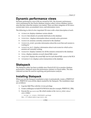 Chapter 12
[ 119 ]
Dynamic performance views
Dynamic performance views (V$) are owned by SYS. The dynamic performance
views maintained by the Oracle database instance reflect various database metrics
since the time when the instance was started. There are three categories of V$ views:
current state views, accumulated views, and information views.
The following is a list of a few important V$ views with a short description of each:
•	 V$VERSION: displays database version details
•	 V$LOCK: lists details of currently held locks in the database
•	 V$PROCESS: displays information about currently active processes
•	 V$SESSION: sessions currently connected to the database
•	 V$SESSION_EVENT: provides information about the event that each session is
waiting for
•	 V$SESSION_WAIT: displays information about wait events for which active
sessions are currently waiting
•	 V$SESSTAT: displays statistics for all the sessions connected to the database
•	 V$SQL: displays statistics on each shared SQL cursor
•	 V$SQLTEXT: displays the actual SQL text for each shared SQL cursor in the SGA
•	 V$TRANSACTION: displays active transactions in the database
Statspack
The Statspack utility has been available since Oracle 8i (8.1.6) to monitor database
performance. Statspack stores the performance statistics in Oracle tables. The data
collected can later be used for reporting and performance analysis.
Installing Statspack
When you run the Statspack installation script, it automatically creates a PERFSTAT
user. PERFSTAT owns all the objects needed by the Statspack. The installation steps
are as follows:
1.	 Log into SQL*Plus with the SYSDBA privilege.
2.	 Create a tablespace to hold STATSPACK data (for example, PERFSTAT_TBS).
3.	 Execute the spcreate.sql file which resides in the ORACLE_HOME/rdbms/
admin folder:
-- script to create STATSPACK package
SQL> @?rdbmsadminspcreate.sql
 