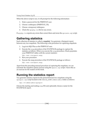 Tuning Oracle Database 11g XE
[ 120 ]
When the above script is run, it will prompt for the following information:
1.	 Enter a password for the PERFSTAT user.
2.	 Choose a tablespace (PERFSTAT_TS).
3.	 Choose a temporary tablespace.
4.	 Check the spcpkg.lis file for any errors.
If spcpkg.lis reports any errors then correct them and rerun the spcreate.sql script.
Gathering statistics
Each collection of statistics is called a snapshot. You generate a Statspack report
between any two snapshots. The following is the procedure for capturing snapshots:
1.	 Log in to SQL*Plus as the PERFSTAT user.
2.	 Execute the snap procedure of the STATSPACK package to capture the
statistics as follows. When you execute the snap procedure, Oracle populates
your PERFSTAT tables with the current statistics:
SQL> exec statspack.snap;
3.	 Run your procedure.
4.	 Execute the snap procedure of the STATSPACK package as follows:
SQL> exec statspack.snap;
Apart from the preceding manual procedure of capturing the snapshots, we can
automate the snapshot capture process using the spauto.sql script. I leave this as
an exercise for the readers of this book.
Running the statistics report
You generate statistics report for the period between two snapshots using the
spreport.sql script located in the ORACLE_HOMErdbmsadmin folder as follows:
SQL> @?rdbmsadminspreport
Choose the starting and ending snap IDs and optionally choose a name for the
STATSPACK report.
 