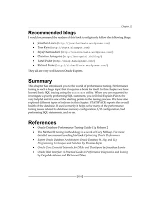 Chapter 12
[ 121 ]
Recommended blogs
I would recommend the readers of this book to religiously follow the following blogs:
•	 Jonathan Lewis (http://jonathanlewis.wordpress.com)
•	 Tom Kyte (http://tkyte.blogspot.com)
•	 Riyaj Shamsudeen (http://orainternals.wordpress.com/)
•	 Christian Antognini (http://antognini.ch/blog/)
•	 Tanel Poder (http://blog.tanelpoder.com/)
•	 Richard Foote (http://richardfoote.wordpress.com/)
They all are very well known Oracle Experts.
Summary
This chapter has introduced you to the world of performance tuning. Performance
tuning is such a huge topic that it requires a book for itself. In this chapter we have
learned basic SQL tracing using the autotrace utility. When you are requested to
investigate a poorly performing SQL statement, you will find Explain Plan to be
very helpful and it is one of the starting points in the tuning process. We have also
explored different types of indexes in this chapter. STATSPACK reports the overall
health of the database. If used correctly it helps solve many of the performance
tuning issues related to database memory configuration, I/O configuration, bad
performing SQL statements, and so on.
References
•	 Oracle Database Performance Tuning Guide 11g Release 2
•	 The Method R tuning methodology is a work of Cary Millsap. For more
details I recommend reading his book Optimizing Oracle Performance
•	 Expert Oracle Database Architecture: Oracle Database 9i, 10g, and 11g
Programming Techniques and Solution by Thomas Kyte
•	 Oracle Core: Essential Internals for DBAs and Developers by Jonathan Lewis
•	 Oracle Wait Interface: A Practical Guide to Performance Diagnostics and Tuning
by Gopalakrishnan and Richmond Shee
 