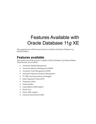 Features Available with
Oracle Database 11g XE
This appendix lists all the features that are available with Oracle Database 11g
Express Edition.
Features available
This section lists all the features available in Oracle Database 11g Express Edition.
These features are as follows:
•	 Automatic Datafile Management
•	 Automatic Memory Management (AMM)
•	 Automatic Undo Management (AUM)
•	 Automatic Optimizer Statistics Management
•	 PL/SQL stored procedures and triggers
•	 Index Organized Tables (IOT)
•	 Temporary tables
•	 External tables
•	 Large Objects (LOB) support
•	 Oracle Text
•	 Native XML support
•	 Function-based Indexes (FBI)
 