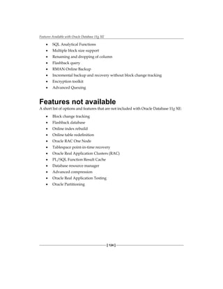 Features Available with Oracle Database 11g XE
[ 124 ]
•	 SQL Analytical Functions
•	 Multiple block size support
•	 Renaming and dropping of column
•	 Flashback query
•	 RMAN Online Backup
•	 Incremental backup and recovery without block change tracking
•	 Encryption toolkit
•	 Advanced Queuing
Features not available
A short list of options and features that are not included with Oracle Database 11g XE:
•	 Block change tracking
•	 Flashback database
•	 Online index rebuild
•	 Online table redefinition
•	 Oracle RAC One Node
•	 Tablespace point-in-time recovery
•	 Oracle Real Application Clusters (RAC)
•	 PL/SQL Function Result Cache
•	 Database resource manager
•	 Advanced compression
•	 Oracle Real Application Testing
•	 Oracle Partitioning
 