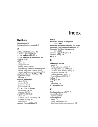 Index
Symbols
/nolog option 22
/nolog optionstop command 25
A
ADD_MONTHS function 35
Advanced Queuing (AQ) 6
ALTER TABLE command 41
ALTER TABLESPACE command 80
AMM 6, 27, 77
APEX
about 61
components 63
getting started with 62
page adding, to existing application 68
sample application, creating 66, 67
sample application, prerequisites 63-66
Application Express Dashboard 72
Application Users
creating 70
archived redo logfiles
about 79, 99
control file 80
parameter file 80
password file 79
ARCHIVELOG database
backing up 104-106
restoring 107-109
ARCHIVELOG Mode
about 99
database failure, simulating 106
database, placing 99
disabling 99
Archiver Process (ARCn) 79
ASM 6
Automatic Memory Management.
See  AMM
Automatic Storage Management. See  ASM
Automatic Undo Management (AUM) 123
Automatic Workload Management.
See  AWM
autotrace supported options 114
autotrace utility 113
AWM 6
B
background process
about 78
Archiver Process (ARCn) 79
Checkpoint Process (CKPT) 79
Database Block Writer (DBWn) 78
Log Writer (LGWR) 78
Process Monitor (PMON) 79
System Monitor (SMON) 78
backup 98
backup set 101
blog
references 121
B*Tree Indexes 117
C
Checkpoint Process (CKPT) 79
common functions
exploring 33-36
common pitfalls
about 112
cursor management 112
database connection management 112
 