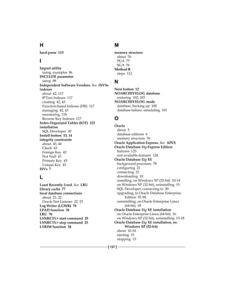 [ 127 ]
H
hard parse 113
I
Import utility
using, examples 86
INCLUDE parameter
using 88
Independent Software Vendors. See  ISVSs
indexes
about 42, 117
B*Tree Indexes 117
creating 42, 43
Function-based Indexes (FBI) 117
managing 42, 43
monitoring 118
Reverse Key Indexes 117
Index Organized Tables (IOT) 123
installation
SQL Developer 30
Install button 13, 14
integrity constraints
about 43, 44
Check 43
Foreign Key 43
Not Null 43
Primary Key 43
Unique Key 43
ISVs 7
L
Least Recently Used. See  LRU
library cache 77
local database connections
about 21, 22
Oracle Net Listener 22, 23
Log Writer (LGWR) 78
LPAD function 34
LRU 76
LSNRCTL> start command 25
LSNRCTL> stop command 25
LTRIM function 34
M
memory structure
about 76
PGA 77
SGA 76
Method R
steps 112
N
Next button 12
NOARCHIVELOG database
restoring 102, 103
NOARCHIVELOG mode
database, backing up 100
database failure, simulating 101
O
Oracle
about 5
database editions 6
memory structure 76
Oracle Application Express. See  APEX
Oracle Database 11g Express Edition
features 123
non available features 124
Oracle Database 11g XE
background processes 78
configuring 21
connecting 21
downloading 10
installing, on Windows XP (32-bit) 10-14
on Windows XP (32-bit), uninstalling 15
SQL Developer, connecting to 30
upgrading, to Oracle Database Enterprise
Edition 91-94
uninstalling, on Oracle Enterprise Linux
(64-bit) 18
Oracle Database 11g XE installation
on Oracle Enterprise Linux (64-bit) 16
on Windows XP (32-bit), uninstalling 15-18
Oracle Database 11g XE installation, on
Windows XP (32-bit)
about 10-14
starting 15
stopping 15
 