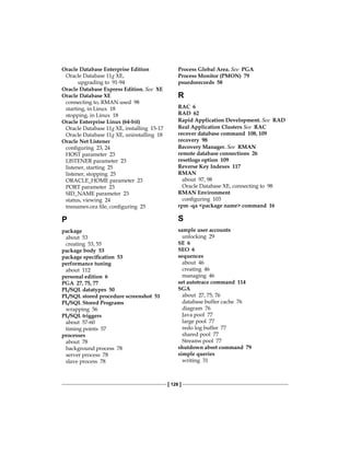 [ 128 ]
Oracle Database Enterprise Edition
Oracle Database 11g XE,
upgrading to 91-94
Oracle Database Express Edition. See  XE
Oracle Database XE
connecting to, RMAN used 98
starting, in Linux 18
stopping, in Linux 18
Oracle Enterprise Linux (64-bit)
Oracle Database 11g XE, installing 15-17
Oracle Database 11g XE, uninstalling 18
Oracle Net Listener
configuring 23, 24
HOST parameter 23
LISTENER parameter 23
listener, starting 25
listener, stopping 25
ORACLE_HOME parameter 23
PORT parameter 23
SID_NAME parameter 23
status, viewing 24
tnsnames.ora file, configuring 25
P
package
about 53
creating 53, 55
package body 53
package specification 53
performance tuning
about 112
personal edition 6
PGA 27, 75, 77
PL/SQL datatypes 50
PL/SQL stored procedure screenshot 51
PL/SQL Stored Programs
wrapping 56
PL/SQL triggers
about 57-60
timing points 57
processes
about 78
background process 78
server process 78
slave process 78
Process Global Area. See  PGA
Process Monitor (PMON) 79
psuedorecords 58
R
RAC 6
RAD 62
Rapid Application Development. See  RAD
Real Application Clusters See  RAC
recover database command 108, 109
recovery 98
Recovery Manager. See  RMAN
remote database connections 26
resetlogs option 109
Reverse Key Indexes 117
RMAN
about 97, 98
Oracle Database XE, connecting to 98
RMAN Environment
configuring 103
rpm -qa <package name> command 16
S
sample user accounts
unlocking 29
SE 6
SEO 6
sequences
about 46
creating 46
managing 46
set autotrace command 114
SGA
about 27, 75, 76
database buffer cache 76
diagram 76
Java pool 77
large pool 77
redo log buffer 77
shared pool 77
Streams pool 77
shutdown abort command 79
simple queries
writing 31
 
