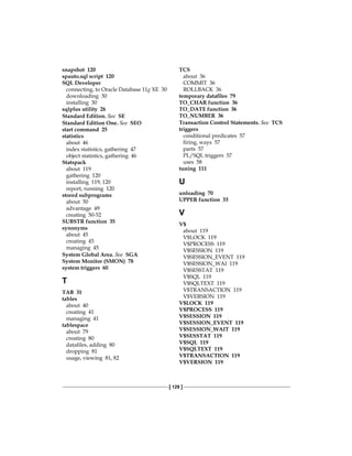 [ 129 ]
snapshot 120
spauto.sql script 120
SQL Developer
connecting, to Oracle Database 11g XE 30
downloading 30
installing 30
sqlplus utility 26
Standard Edition. See  SE
Standard Edition One. See  SEO
start command 25
statistics
about 46
index statistics, gathering 47
object statistics, gathering 46
Statspack
about 119
gathering 120
installing 119, 120
report, running 120
stored subprograms
about 50
advantage 49
creating 50-52
SUBSTR function 35
synonyms
about 45
creating 45
managing 45
System Global Area. See  SGA
System Monitor (SMON) 78
system triggers 60
T
TAB 31
tables
about 40
creating 41
managing 41
tablespace
about 79
creating 80
datafiles, adding 80
dropping 81
usage, viewing 81, 82
TCS
about 36
COMMIT 36
ROLLBACK 36
temporary datafiles 79
TO_CHAR function 36
TO_DATE function 36
TO_NUMBER 36
Transaction Control Statements. See  TCS
triggers
conditional predicates 57
firing, ways 57
parts 57
PL/SQL triggers 57
uses 58
tuning 111
U
unloading 70
UPPER function 33
V
V$
about 119
V$LOCK 119
V$PROCESS 119
V$SESSION 119
V$SESSION_EVENT 119
V$SESSION_WAI 119
V$SESSTAT 119
V$SQL 119
V$SQLTEXT 119
V$TRANSACTION 119
V$VERSION 119
V$LOCK 119
V$PROCESS 119
V$SESSION 119
V$SESSION_EVENT 119
V$SESSION_WAIT 119
V$SESSTAT 119
V$SQL 119
V$SQLTEXT 119
V$TRANSACTION 119
V$VERSION 119
 
