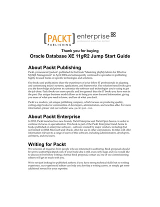 P U B L I S H I N G
professional expertise distilled
Thank you for buying
Oracle Database XE 11gR2 Jump Start Guide
About Packt Publishing
Packt, pronounced 'packed', published its first book "Mastering phpMyAdmin for Effective
MySQL Management" in April 2004 and subsequently continued to specialize in publishing
highly focused books on specific technologies and solutions.
Our books and publications share the experiences of your fellow IT professionals in adapting
and customizing today's systems, applications, and frameworks. Our solution based books give
you the knowledge and power to customize the software and technologies you're using to get
the job done. Packt books are more specific and less general than the IT books you have seen in
the past. Our unique business model allows us to bring you more focused information, giving
you more of what you need to know, and less of what you don't.
Packt is a modern, yet unique publishing company, which focuses on producing quality,
cutting-edge books for communities of developers, administrators, and newbies alike. For more
information, please visit our website: www.packtpub.com.
About Packt Enterprise
In 2010, Packt launched two new brands, Packt Enterprise and Packt Open Source, in order to
continue its focus on specialization. This book is part of the Packt Enterprise brand, home to
books published on enterprise software – software created by major vendors, including (but
not limited to) IBM, Microsoft and Oracle, often for use in other corporations. Its titles will offer
information relevant to a range of users of this software, including administrators, developers,
architects, and end users.
Writing for Packt
We welcome all inquiries from people who are interested in authoring. Book proposals should
be sent to author@packtpub.com. If your book idea is still at an early stage and you would like
to discuss it first before writing a formal book proposal, contact us; one of our commissioning
editors will get in touch with you.
We're not just looking for published authors; if you have strong technical skills but no writing
experience, our experienced editors can help you develop a writing career, or simply get some
additional reward for your expertise.
 