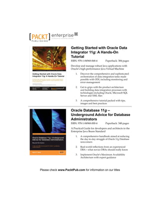 P U B L I S H I N G
professional expertise distilled
Getting Started with Oracle Data
Integrator 11g: A Hands-On
Tutorial
ISBN: 978-1-84968-068-4 Paperback: 384 pages
Develop and manage robust Java applications with
Oracle's high-performance Java Virtual Machine
1.	 Discover the comprehensive and sophisticated
orchestration of data integration tasks made
possible with ODI, including monitoring and
error-management
2.	 Get to grips with the product architecture
and building data integration processes with
technologies including Oracle, Microsoft SQL
Server and XML files
3.	 A comprehensive tutorial packed with tips,
images and best practices
Oracle Database 11g –
Underground Advice for Database
Administrators
ISBN: 978-1-84968-000-4 Paperback: 348 pages
A Practical Guide for developers and architects to the
Enterprise Java Beans Standard
1.	 A comprehensive handbook aimed at reducing
the day-to-day struggle of Oracle 11g Database
newcomers
2.	 Real-world reflections from an experienced
DBA—what novice DBAs should really know
3.	 Implement Oracle's Maximum Availability
Architecture with expert guidance
Please check www.PacktPub.com for information on our titles
 