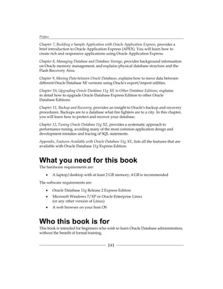 Preface
[ 2 ]
Chapter 7, Building a Sample Application with Oracle Application Express, provides a
brief introduction to Oracle Application Express (APEX). You will learn how to
create rich and responsive applications using Oracle Application Express.
Chapter 8, Managing Database and Database Storage, provides background information
on Oracle memory management, and explains physical database structure and the
Flash Recovery Area.
Chapter 9, Moving Data between Oracle Databases, explains how to move data between
different Oracle Database XE versions using Oracle's export/import utilities.
Chapter 10, Upgrading Oracle Database 11g XE to Other Database Editions, explains
in detail how to upgrade Oracle Database Express Edition to other Oracle
Database Editions.
Chapter 11, Backup and Recovery, provides an insight to Oracle's backup and recovery
procedures. Backups are to a database what fire fighters are to a city. In this chapter,
you will learn how to protect and recover your database.
Chapter 12, Tuning Oracle Database 11g XE, provides a systematic approach to
performance tuning, avoiding many of the most common application design and
development mistakes and tracing of SQL statements.
Appendix, Features Available with Oracle Database 11g XE, lists all the features that are
available with Oracle Database 11g Express Edition.
What you need for this book
The hardware requirements are:
•	 A laptop/desktop with at least 2 GB memory; 4 GB is recommended
The software requirements are:
•	 Oracle Database 11g Release 2 Express Edition
•	 Microsoft Windows 7/XP or Oracle Enterprise Linux
(or any other version of Linux)
•	 A web browser on your host OS
Who this book is for
This book is intended for beginners who wish to learn Oracle Database administration,
without the benefit of formal training.
 