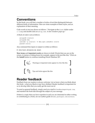 Preface
[ 3 ]
Conventions
In this book, you will find a number of styles of text that distinguish between
different kinds of information. Here are some examples of these styles, and an
explanation of their meaning.
Code words in text are shown as follows: " Navigate to the Disk1 folder under
c:temp and double-click on setup.exe. A new window pops up."
A block of code is set as follows:
groupadd oinstall
groupadd dba
useradd -g oinstall -G dba,oper,asmadmin oracle
passwd oracle
Any command-line input or output is written as follows:
# /etc/init.d/oracle-xe start
New terms and important words are shown in bold. Words that you see on the
screen, in menus or dialog boxes for example, appear in the text like this: "Click on
the Install button to continue installing Oracle Database XE".
Warnings or important notes appear in a box like this.
Tips and tricks appear like this.
Reader feedback
Feedback from our readers is always welcome. Let us know what you think about
this book—what you liked or may have disliked. Reader feedback is important for
us to develop titles that you really get the most out of.
To send us general feedback, simply send an e-mail to feedback@packtpub.com,
and mention the book title through the subject of your message.
If there is a topic that you have expertise in and you are interested in either writing
or contributing to a book, see our author guide on www.packtpub.com/authors.
 