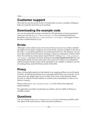 Preface
[ 4 ]
Customer support
Now that you are the proud owner of a Packt book, we have a number of things to
help you to get the most from your purchase.
Downloading the example code
You can download the example code files for all Packt books you have purchased
from your account at http://www.packtpub.com. If you purchased this book
elsewhere, you can visit http://www.packtpub.com/support and register to have
the files e-mailed directly to you.
Errata
Although we have taken every care to ensure the accuracy of our content, mistakes
do happen. If you find a mistake in one of our books—maybe a mistake in the text or
the code—we would be grateful if you would report this to us. By doing so, you can
save other readers from frustration and help us improve subsequent versions of this
book. If you find any errata, please report them by visiting http://www.packtpub.
com/support, selecting your book, clicking on the errata submission form link, and
entering the details of your errata. Once your errata are verified, your submission
will be accepted and the errata will be uploaded to our website, or added to any list
of existing errata, under the Errata section of that title.
Piracy
Piracy of copyright material on the Internet is an ongoing problem across all media.
At Packt, we take the protection of our copyright and licenses very seriously. If you
come across any illegal copies of our works, in any form, on the Internet, please
provide us with the location address or website name immediately so that we can
pursue a remedy.
Please contact us at copyright@packtpub.com with a link to the suspected
pirated material.
We appreciate your help in protecting our authors, and our ability to bring you
valuable content.
Questions
You can contact us at questions@packtpub.com if you are having a problem with
any aspect of the book, and we will do our best to address it.
 