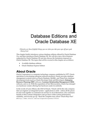 Database Editions and
Oracle Database XE
Obstacles are those frightful things you see when you take your eyes off your goal.
- Henry Ford
This chapter briefly introduces various database editions offered by Oracle Database
11g, and then introduces Oracle Database XE. We will dive into a list of features
supported by Oracle Database XE and also discuss the limitations imposed on
Oracle Database XE. The topics that will be covered in this chapter are as follows:
•	 Available database editions
•	 Oracle Database Express Edition
About Oracle
Oracle Corporation is a computer technology company established in 1977. Oracle
specializes in developing enterprise software products. Oracle provides database
management systems (such as Oracle Database, MySQL, and TimesTen), database
development tools (such as Oracle Developer Suite and JDeveloper), Enterprise
Resource Planning (ERP) software, Customer Relationship Management (CRM)
software, and so on. With the acquisition of Sun Microsystems, Oracle has emerged
as a hardware vendor offering Sun hardware under its umbrella.
In the words of Larry Ellison, the CEO of Oracle, "Oracle will be the only company
that can engineer an integrated system—applications to disk—where all the pieces
fit and work together so customers do not have to do it themselves. Our customers
benefit as their systems integration costs go down while system performance,
reliability, and security go up." Read the complete story about "Oracle Buys Sun"
at http://www.oracle.com/us/corporate/press/018363.
 