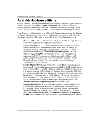 Database Editions and Oracle Database XE
[ 6 ]
Available database editions
Oracle Database 11g is available in five editions, namely Enterprise Edition, Standard
Edition, Standard Edition One, Express Edition (XE), and Personal Edition. All
editions are built on the same code base. This means we can easily scale up Oracle
Express Edition to Standard Edition One to Standard Edition to Enterprise Edition.
To scale up to a higher edition, we would install the new software, open the database
in the new edition, run the catalog.sql and catproc.sql scripts, and recompile
the stored procedures. This topic is covered in greater detail later in the book.
•	 Personal Edition: Personal Edition is available on the Windows platform and
it supports single-user development environments.
•	 Express Edition (XE): XE is a small footprint database. It does not require
license from Oracle to develop applications on XE. You can deploy and
distribute XE freely without paying a penny as a license fee to Oracle.
Database features such as Automatic Memory Management (AMM),
Advanced Queuing (AQ), Flashback query, and Data Encryption are
supported with XE. There are a few limitations on XE, which we will
explore later in the chapter. Support is provided through a free Oracle
Discussion Forum (https://forums.oracle.com/forums/forum.
jspa?forumID=251&start=0).
•	 Standard Edition One (SEO): SEO is a low cost and full featured database
for servers. It provides all database features available with XE and adds a few
more to its list. SEO is available on Windows, Linux, and UNIX platforms. As
a license fee you pay $900 to Oracle (for five users) and start using SEO. You
pay an additional $180 per user if required. The pricing information provided
here is subject to change; refer to Oracle's Global Pricing and Licensing for
more details (http://www.oracle.com/us/corporate/pricing/index.
html). Database features such as Java Support, Enterprise Manager and
Automatic Storage Management (ASM) are included in SEO.
•	 Standard Edition (SE): SE is an affordable edition of Oracle database. It is
a full-featured database for servers up to four sockets. It can easily scale
to Enterprise Edition as demand grows. Database features supported by
Standard Edition One are supported by SE and it adds few more to its list.
Real Application Clusters (RAC) and Automatic Workload Management
(AWM) are two additional database features supported by Standard Edition.
 