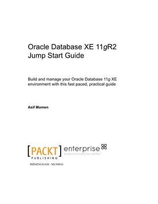 Oracle Database XE 11gR2
Jump Start Guide
Build and manage your Oracle Database 11g XE
environment with this fast paced, practical guide
Asif Momen
P U B L I S H I N G
professional expertise distilled
BIRMINGHAM - MUMBAI
 