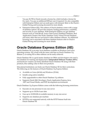 Chapter 1
[ 7 ]
You pay $1,750 to Oracle towards a license fee, which includes a license for
five users. You pay an additional $350 per user if required. It is also compatible
with Enterprise Edition and can easily grow with demand. Refer to the Oracle's
Global Pricing and Licensing document for more details.
•	 Enterprise Edition (EE): This edition of Oracle database comes with a range
of database options. EE provides industry leading performance, scalability,
and security to your database. With Enterprise Edition you get database
features such as Total Recall, Active Data Guard, Flashback Database, Real
Application Clusters One-Node, Database Vault, Virtual Private Database,
and many other that are not found in other database editions. An additional
licensing cost is associated with these database features refer to Oracle's
Global Pricing and Licensing for more details.
Oracle Database Express Edition (XE)
Oracle Database XE is an entry level database available on Windows and Linux
operating systems. XE is built with the same code base as Oracle Database 11g
Release 2, so scaling XE to other editions can be easily achieved.
Oracle Database XE is a good starter database for DBAs and developers who need a
free database for training and deployment. Independent Software Vendors (ISVs)
and hardware vendors can freely distribute Oracle Database XE along with their
products, thus adding value to their own products.
Educational institutions can freely use Oracle Database XE for their curriculum.
The following are the features of Oracle Database 11g Express Edition:
•	 Available on Linux (64-bit) and Windows (32-bit)
•	 Installs using native installers
•	 Fully upgradeable to other Oracle Database 11g editions
•	 Supports Oracle SQL Developer, Oracle Application Express, Java,
.NET and Visual Studio, and PHP development environments
Oracle Database 11g Express Edition comes with the following licensing restrictions:
•	 Executes on one processor in any size server
•	 Supports up to 11GB of user data
•	 Uses up to 1GB RAM of available memory in any size server
•	 Supports one database per machine
•	 HTTPS is not supported natively with the HTTP listener built into
Oracle Database XE
 