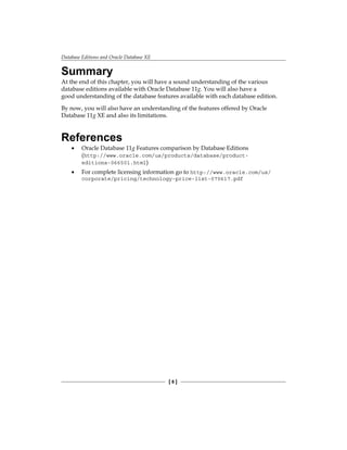 Database Editions and Oracle Database XE
[ 8 ]
Summary
At the end of this chapter, you will have a sound understanding of the various
database editions available with Oracle Database 11g. You will also have a
good understanding of the database features available with each database edition.
By now, you will also have an understanding of the features offered by Oracle
Database 11g XE and also its limitations.
References
•	 Oracle Database 11g Features comparison by Database Editions
(http://www.oracle.com/us/products/database/product-
editions-066501.html)
•	 For complete licensing information go to http://www.oracle.com/us/
corporate/pricing/technology-price-list-070617.pdf
 