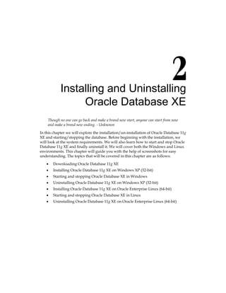 Installing and Uninstalling
Oracle Database XE
Though no one can go back and make a brand new start, anyone can start from now
and make a brand new ending. - Unknown
In this chapter we will explore the installation/un-installation of Oracle Database 11g
XE and starting/stopping the database. Before beginning with the installation, we
will look at the system requirements. We will also learn how to start and stop Oracle
Database 11g XE and finally uninstall it. We will cover both the Windows and Linux
environments. This chapter will guide you with the help of screenshots for easy
understanding. The topics that will be covered in this chapter are as follows:
•	 Downloading Oracle Database 11g XE
•	 Installing Oracle Database 11g XE on Windows XP (32-bit)
•	 Starting and stopping Oracle Database XE in Windows
•	 Uninstalling Oracle Database 11g XE on Windows XP (32-bit)
•	 Installing Oracle Database 11g XE on Oracle Enterprise Linux (64-bit)
•	 Starting and stopping Oracle Database XE in Linux
•	 Uninstalling Oracle Database 11g XE on Oracle Enterprise Linux (64-bit)
 