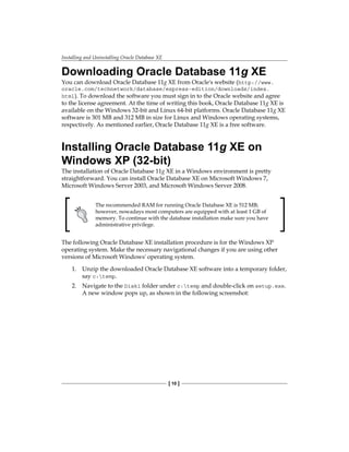 Installing and Uninstalling Oracle Database XE
[ 10 ]
Downloading Oracle Database 11g XE
You can download Oracle Database 11g XE from Oracle's website (http://www.
oracle.com/technetwork/database/express-edition/downloads/index.
html). To download the software you must sign in to the Oracle website and agree
to the license agreement. At the time of writing this book, Oracle Database 11g XE is
available on the Windows 32-bit and Linux 64-bit platforms. Oracle Database 11g XE
software is 301 MB and 312 MB in size for Linux and Windows operating systems,
respectively. As mentioned earlier, Oracle Database 11g XE is a free software.
Installing Oracle Database 11g XE on
Windows XP (32-bit)
The installation of Oracle Database 11g XE in a Windows environment is pretty
straightforward. You can install Oracle Database XE on Microsoft Windows 7,
Microsoft Windows Server 2003, and Microsoft Windows Server 2008.
The recommended RAM for running Oracle Database XE is 512 MB;
however, nowadays most computers are equipped with at least 1 GB of
memory. To continue with the database installation make sure you have
administrative privilege.
The following Oracle Database XE installation procedure is for the Windows XP
operating system. Make the necessary navigational changes if you are using other
versions of Microsoft Windows' operating system.
1.	 Unzip the downloaded Oracle Database XE software into a temporary folder,
say c:temp.
2.	 Navigate to the Disk1 folder under c:temp and double-click on setup.exe.
A new window pops up, as shown in the following screenshot:
 