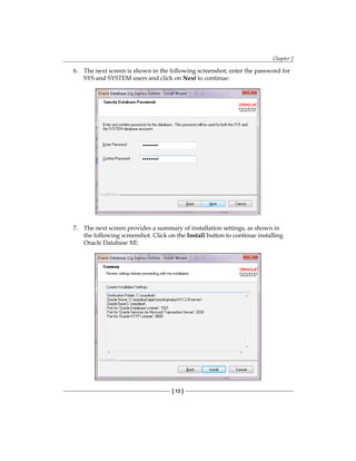 Chapter 2
[ 13 ]
6.	 The next screen is shown in the following screenshot; enter the password for
SYS and SYSTEM users and click on Next to continue:
7.	 The next screen provides a summary of installation settings, as shown in
the following screenshot. Click on the Install button to continue installing
Oracle Database XE:
 