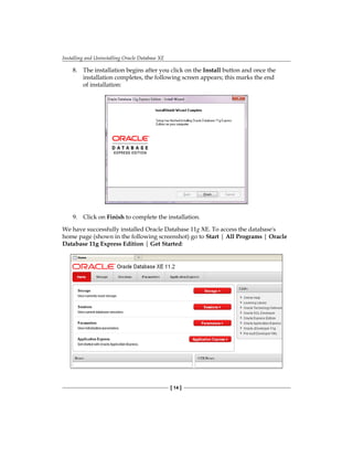 Installing and Uninstalling Oracle Database XE
[ 14 ]
8.	 The installation begins after you click on the Install button and once the
installation completes, the following screen appears; this marks the end
of installation:
9.	 Click on Finish to complete the installation.
We have successfully installed Oracle Database 11g XE. To access the database's
home page (shown in the following screenshot) go to Start | All Programs | Oracle
Database 11g Express Edition | Get Started:
 