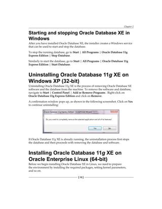 Chapter 2
[ 15 ]
Starting and stopping Oracle Database XE in
Windows
After you have installed Oracle Database XE, the installer creates a Windows service
that can be used to start and stop the database.
To stop the running database, go to Start | All Programs | Oracle Database 11g
Express Edition | Stop Database.
Similarly to start the database, go to Start | All Programs | Oracle Database 11g
Express Edition | Start Database.
Uninstalling Oracle Database 11g XE on
Windows XP (32-bit)
Uninstalling Oracle Database 11g XE is the process of removing Oracle Database XE
software and the database from the machine. To remove the software and database,
navigate to Start | Control Panel | Add or Remove Programs . Right-click on
Oracle Database 11g Express Edition and click on Remove.
A confirmation window pops up, as shown in the following screenshot. Click on Yes
to continue uninstalling:
If Oracle Database 11g XE is already running, the uninstallation process first stops
the database and then proceeds with removing the database and software.
Installing Oracle Database 11g XE on
Oracle Enterprise Linux (64-bit)
Before we begin installing Oracle Database XE in Linux, we need to prepare
the environment by installing the required packages, setting kernel parameters,
and so on.
 