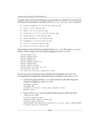 Installing and Uninstalling Oracle Database XE
[ 16 ]
To begin, make sure that the following Linux packages are installed. To verify that the
following Linux packages are installed use the rpm –qa <package name> command:
•	 kernel-headers-2.6.18-194.el5.x86_64.rpm
•	 glibc-2.5-49.x86_64.rpm
•	 make-3.81-3.el5.x86_64.rpm
•	 binutils-2.17.50.0.6-14.el5.x86_64.rpm
•	 glibc-devel-2.5-49.x86_64.rpm
•	 glibc-headers-2.5-49.x86_64.rpm
•	 libgomp-4.4.0-6.el5.x86_64.rpm
•	 gcc-4.1.2-48.el5.x86_64.rpm
•	 libaio-0.3.106-5.x86_64.rpm
The parameters that need to be included in the sysctl.conf file under /etc are as
follows. These changes are to be made by logging in as the root user:
kernel.semmsl=250
kernel.semmns=32000
kernel.semopm=100
kernel.semmni=128
kernel.shmmax=4294967295
kernel.shmmni=4096
kernel.shmall=2097152
kernel.sem= 250 32000 100 128
fs.file-max= 6815744
net.ipv4.ip_local_port_range=9000 65500
We are now ready to start the Oracle Database XE installation. However, it is
recommended to complete the following steps for creating a Linux user oracle:
1.	 Create new groups and the oracle user as shown in the following code
snippet, by logging in as the root user:
groupadd oinstall
groupadd dba
useradd -g oinstall -G dba,oper,asmadmin oracle
passwd oracle
2.	 Log in as the oracle user and add the following lines at the end of the
.bash_profile file:
# Oracle instance name
ORACLE_SID=XE; export ORACLE_SID;
# Oracle home directory
ORACLE_HOME=/u01/app/oracle/product/11.2.0/xe; export ORACLE_HOME;
# Search path for executable
 