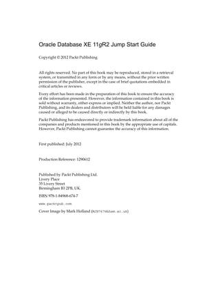 Oracle Database XE 11gR2 Jump Start Guide
Copyright © 2012 Packt Publishing
All rights reserved. No part of this book may be reproduced, stored in a retrieval
system, or transmitted in any form or by any means, without the prior written
permission of the publisher, except in the case of brief quotations embedded in
critical articles or reviews.
Every effort has been made in the preparation of this book to ensure the accuracy
of the information presented. However, the information contained in this book is
sold without warranty, either express or implied. Neither the author, nor Packt
Publishing, and its dealers and distributors will be held liable for any damages
caused or alleged to be caused directly or indirectly by this book.
Packt Publishing has endeavored to provide trademark information about all of the
companies and products mentioned in this book by the appropriate use of capitals.
However, Packt Publishing cannot guarantee the accuracy of this information.
First published: July 2012
Production Reference: 1290612
Published by Packt Publishing Ltd.
Livery Place
35 Livery Street
Birmingham B3 2PB, UK.
ISBN 978-1-84968-674-7
www.packtpub.com
Cover Image by Mark Holland (MJH767@bham.ac.uk)
 
