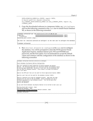 Chapter 2
[ 17 ]
PATH=$ORACLE_HOME/bin:$PATH; export PATH;
# Search path for shared libraries
LD_LIBRARY_PATH=$ORACLE_HOME/lib:$LD_LIBRARY_PATH; export LD_
LIBRARY_PATH
3.	 Copy the downloaded software to a temporary folder, say /u01/software,
and run the following command as the root user to install Oracle Database
XE, as shown in the following screenshot:
4.	 Run /etc/init.d/oracle-xe configure as the root user to configure
the database. You will be prompted to select the HTTP port for Oracle
Application Express, database listener port, SYS and SYSTEM user
password, and the boot option. It is recommended to accept the default
values and continue with the configuration of the database as shown in the
following screenshot:
 