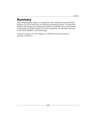 Chapter 2
[ 19 ]
Summary
After completing this chapter, you should be able to install and uninstall Oracle
Database 11g XE on both Linux and Windows operating systems. You should be
familiar with starting and stopping the database on both the Linux and Windows
environments using the respective services/commands. We also had a first look
at the Oracle Database 11g XE home page.
In the next chapter, we will configure our database for local and remote
database connections.
 