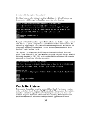 Connecting and Configuring Oracle Database 11g XE
[ 22 ]
The following screenshot is taken from Oracle Database 11g XE on Windows, and
demonstrates establishing a local database connection to the database:
Navigate to the Oracle Database 11g XE database home and start the sqlplus session
with the /nolog option. Using the connect statement establish a connection to the
database by supplying the valid database username and password. As shown in the
preceding screenshot, connect as SYSTEM user with the password entered while
installing Oracle Database 11g XE.
ORA_DBA is a local Windows group that gets automatically created when you
install Oracle Database XE and your Windows username automatically gets added to
this group. Members of ORA_DBA can connect to the Oracle Database XE without a
password, as shown in the following screenshot:
Oracle Net Listener
To connect to the database remotely, we should have Oracle Net Listener running
on the host where Oracle Database 11g XE is installed. When a remote client initiates
a database connection request, this connection request is received by Oracle Net
Listener. The job of the listener is to listen to these incoming database connection
requests and hand over the connection requests to the appropriate databases.
 