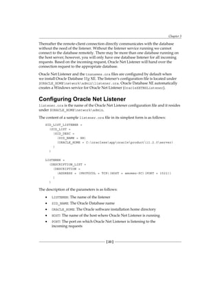 Chapter 3
[ 23 ]
Thereafter the remote-client connection directly communicates with the database
without the need of the listener. Without the listener service running we cannot
connect to the database remotely. There may be more than one database running on
the host server; however, you will only have one database listener for all incoming
requests. Based on the incoming request, Oracle Net Listener will hand over the
connection request to the appropriate database.
Oracle Net Listener and the tnsnames.ora files are configured by default when
we install Oracle Database 11g XE. The listener's configuration file is located under
$ORACLE_HOMEnetworkadminlistener.ora. Oracle Database XE automatically
creates a Windows service for Oracle Net Listener (OracleXETNSListener).
Configuring Oracle Net Listener
listener.ora is the name of the Oracle Net Listener configuration file and it resides
under $ORACLE_HOMEnetworkadmin.
The content of a sample listener.ora file in its simplest form is as follows:
SID_LIST_LISTENER =
(SID_LIST =
(SID_DESC =
(SID_NAME = XE)
(ORACLE_HOME = C:oraclexeapporacleproduct11.2.0server)
)
)
LISTENER =
(DESCRIPTION_LIST =
(DESCRIPTION =
(ADDRESS = (PROTOCOL = TCP)(HOST = amomen-PC)(PORT = 1521))
)
)
The description of the parameters is as follows:
•	 LISTENER: The name of the listener
•	 SID_NAME: The Oracle Database name
•	 ORACLE_HOME: The Oracle software installation home directory
•	 HOST: The name of the host where Oracle Net Listener is running
•	 PORT: The port on which Oracle Net Listener is listening to the
incoming requests
 