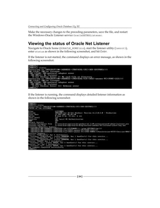Connecting and Configuring Oracle Database 11g XE
[ 24 ]
Make the necessary changes to the preceding parameters, save the file, and restart
the Windows Oracle Listener service OracleXETNSListener.
Viewing the status of Oracle Net Listener
Navigate to Oracle home ($ORACLE_HOMEbin), start the listener utility (lsnrctl),
enter status as shown in the following screenshot, and hit Enter.
If the listener is not started, the command displays an error message, as shown in the
following screenshot:
If the listener is running, the command displays detailed listener information as
shown in the following screenshot:
 