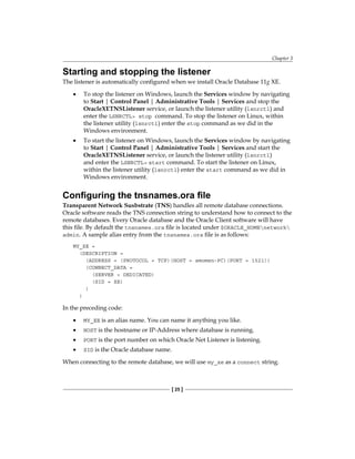 Chapter 3
[ 25 ]
Starting and stopping the listener
The listener is automatically configured when we install Oracle Database 11g XE.
•	 To stop the listener on Windows, launch the Services window by navigating
to Start | Control Panel | Administrative Tools | Services and stop the
OracleXETNSListener service, or launch the listener utility (lsnrctl) and
enter the LSNRCTL> stop command. To stop the listener on Linux, within
the listener utility (lsnrctl) enter the stop command as we did in the
Windows environment.
•	 To start the listener on Windows, launch the Services window by navigating
to Start | Control Panel | Administrative Tools | Services and start the
OracleXETNSListener service, or launch the listener utility (lsnrctl)
and enter the LSNRCTL> start command. To start the listener on Linux,
within the listener utility (lsnrctl) enter the start command as we did in
Windows environment.
Configuring the tnsnames.ora file
Transparent Network Susbstrate (TNS) handles all remote database connections.
Oracle software reads the TNS connection string to understand how to connect to the
remote databases. Every Oracle database and the Oracle Client software will have
this file. By default the tnsnames.ora file is located under $ORACLE_HOMEnetwork
admin. A sample alias entry from the tnsnames.ora file is as follows:
MY_XE =
(DESCRIPTION =
(ADDRESS = (PROTOCOL = TCP)(HOST = amomen-PC)(PORT = 1521))
(CONNECT_DATA =
(SERVER = DEDICATED)
(SID = XE)
)
)
In the preceding code:
•	 MY_XE is an alias name. You can name it anything you like.
•	 HOST is the hostname or IP-Address where database is running.
•	 PORT is the port number on which Oracle Net Listener is listening.
•	 SID is the Oracle database name.
When connecting to the remote database, we will use my_xe as a connect string.
 